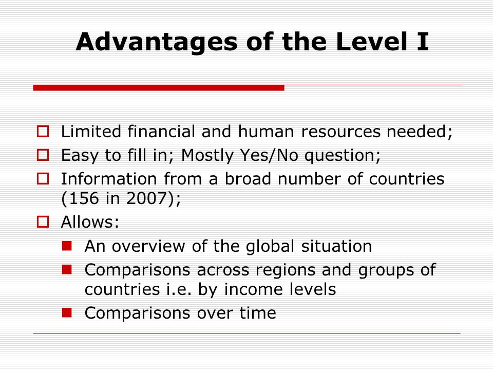 Advantages of the Level I  Limited financial and human resources needed;  Easy to fill in; Mostly Yes/No question;  Information from a broad number of countries (156 in 2007);  Allows: An overview of the global situation Comparisons across regions and groups of countries i.e.