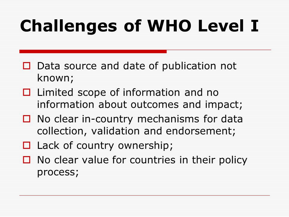 Challenges of WHO Level I  Data source and date of publication not known;  Limited scope of information and no information about outcomes and impact;  No clear in-country mechanisms for data collection, validation and endorsement;  Lack of country ownership;  No clear value for countries in their policy process;