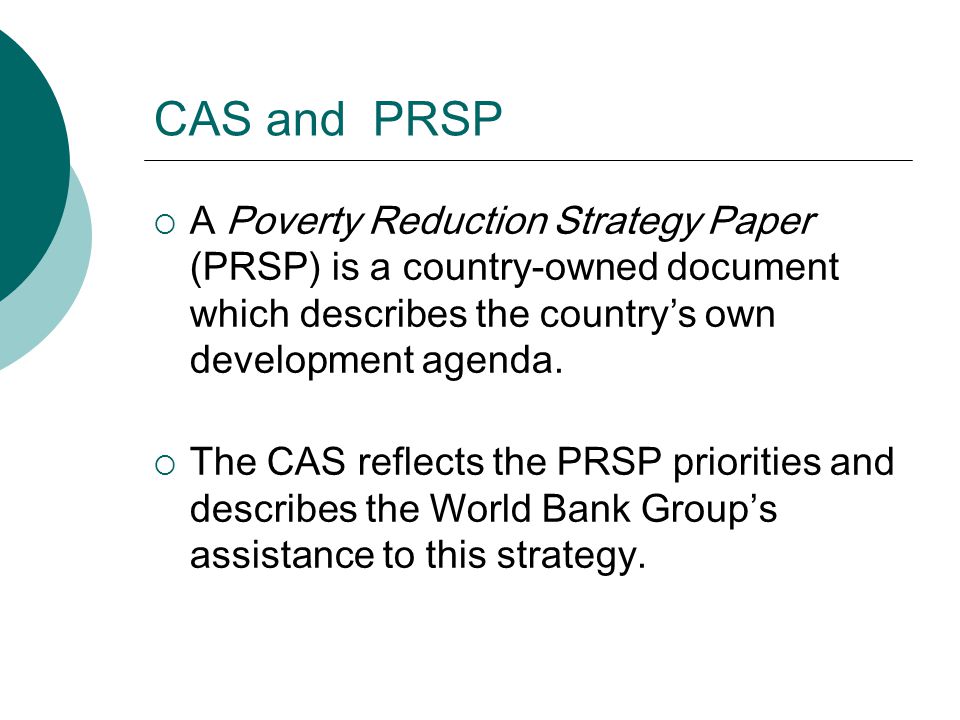 CAS and PRSP  A Poverty Reduction Strategy Paper (PRSP) is a country-owned document which describes the country’s own development agenda.