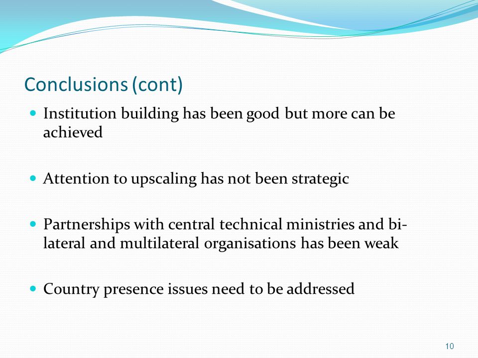 Conclusions (cont) Institution building has been good but more can be achieved Attention to upscaling has not been strategic Partnerships with central technical ministries and bi- lateral and multilateral organisations has been weak Country presence issues need to be addressed 10