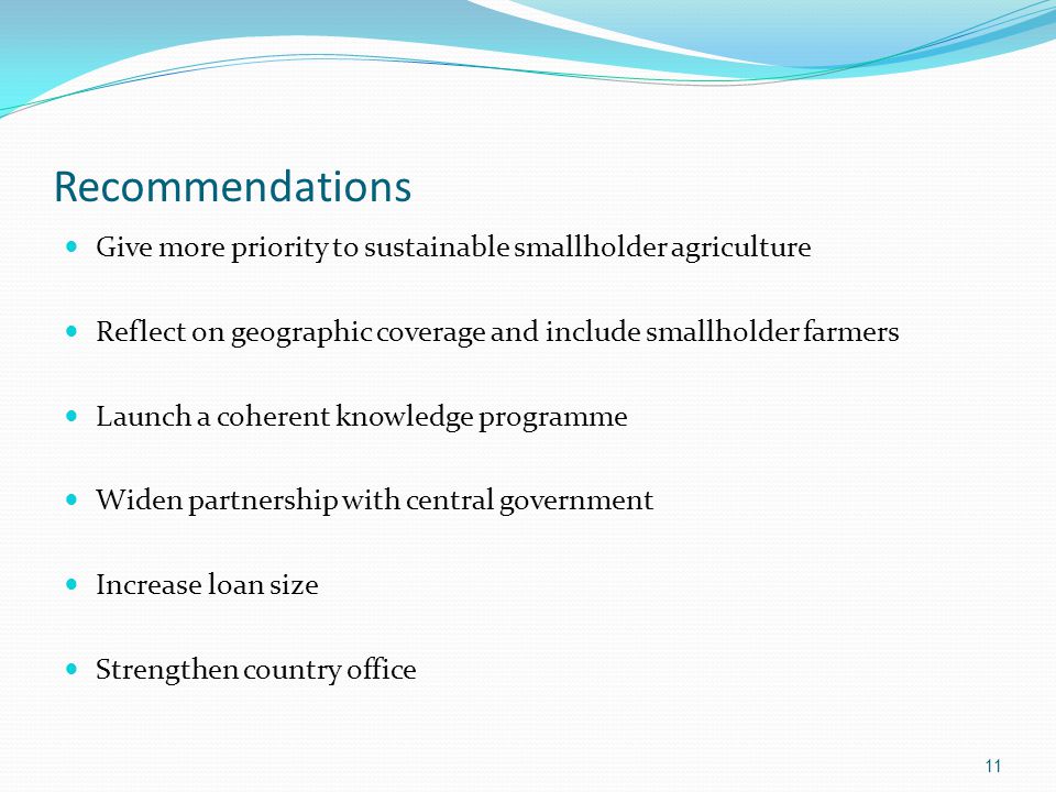 Recommendations Give more priority to sustainable smallholder agriculture Reflect on geographic coverage and include smallholder farmers Launch a coherent knowledge programme Widen partnership with central government Increase loan size Strengthen country office 11