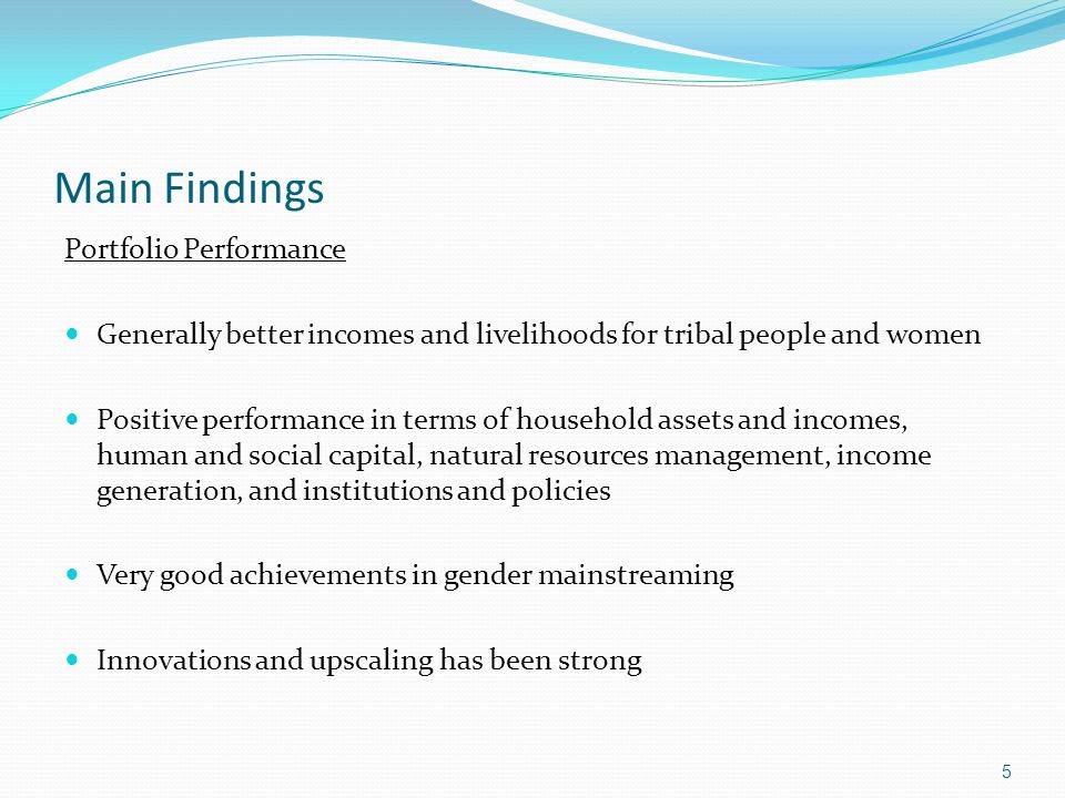 Main Findings Portfolio Performance Generally better incomes and livelihoods for tribal people and women Positive performance in terms of household assets and incomes, human and social capital, natural resources management, income generation, and institutions and policies Very good achievements in gender mainstreaming Innovations and upscaling has been strong 5
