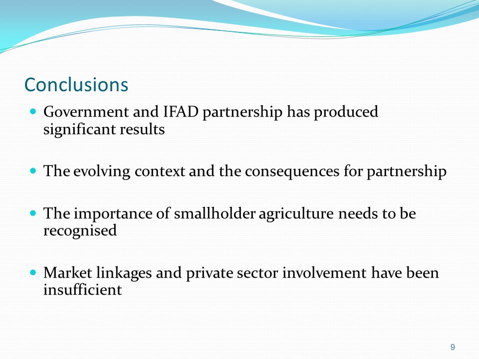 Conclusions Government and IFAD partnership has produced significant results The evolving context and the consequences for partnership The importance of smallholder agriculture needs to be recognised Market linkages and private sector involvement have been insufficient 9