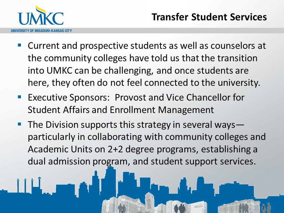 Transfer Student Services  Current and prospective students as well as counselors at the community colleges have told us that the transition into UMKC can be challenging, and once students are here, they often do not feel connected to the university.
