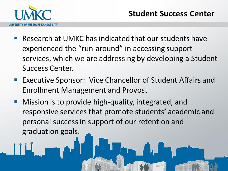 Student Success Center  Research at UMKC has indicated that our students have experienced the run-around in accessing support services, which we are addressing by developing a Student Success Center.