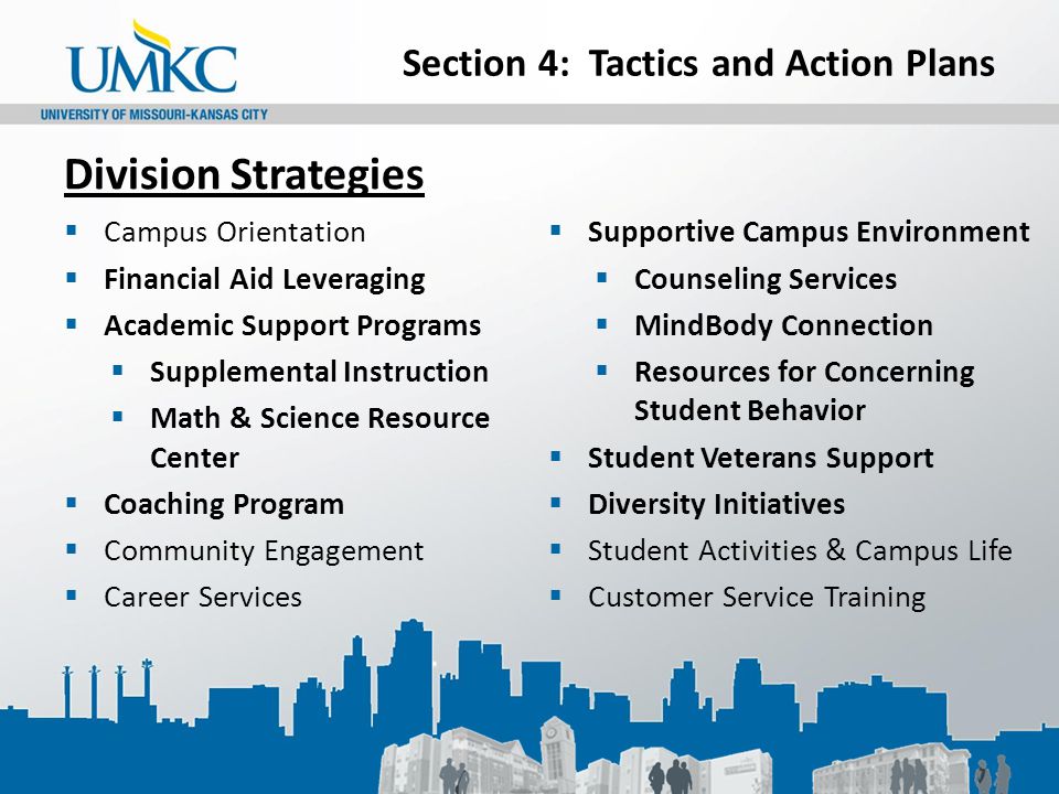 Section 4: Tactics and Action Plans Division Strategies  Campus Orientation  Financial Aid Leveraging  Academic Support Programs  Supplemental Instruction  Math & Science Resource Center  Coaching Program  Community Engagement  Career Services  Supportive Campus Environment  Counseling Services  MindBody Connection  Resources for Concerning Student Behavior  Student Veterans Support  Diversity Initiatives  Student Activities & Campus Life  Customer Service Training