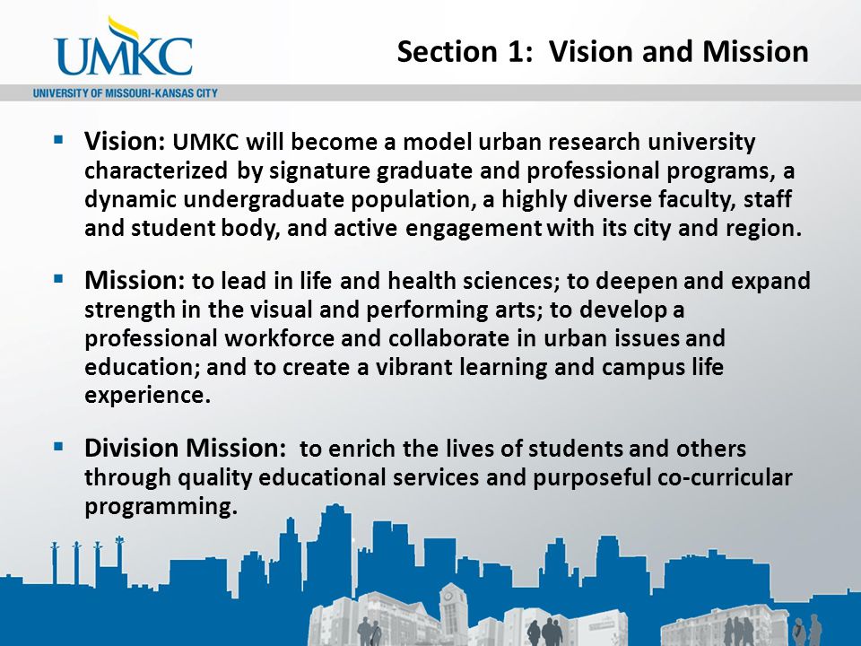 Section 1: Vision and Mission  Vision: UMKC will become a model urban research university characterized by signature graduate and professional programs, a dynamic undergraduate population, a highly diverse faculty, staff and student body, and active engagement with its city and region.