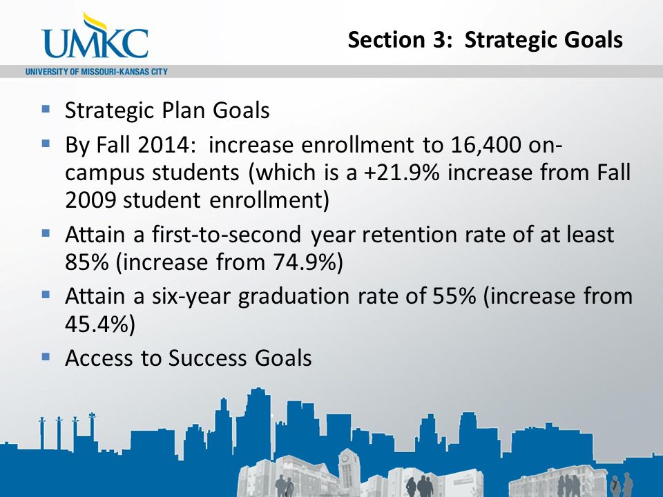 Section 3: Strategic Goals  Strategic Plan Goals  By Fall 2014: increase enrollment to 16,400 on- campus students (which is a +21.9% increase from Fall 2009 student enrollment)  Attain a first-to-second year retention rate of at least 85% (increase from 74.9%)  Attain a six-year graduation rate of 55% (increase from 45.4%)  Access to Success Goals