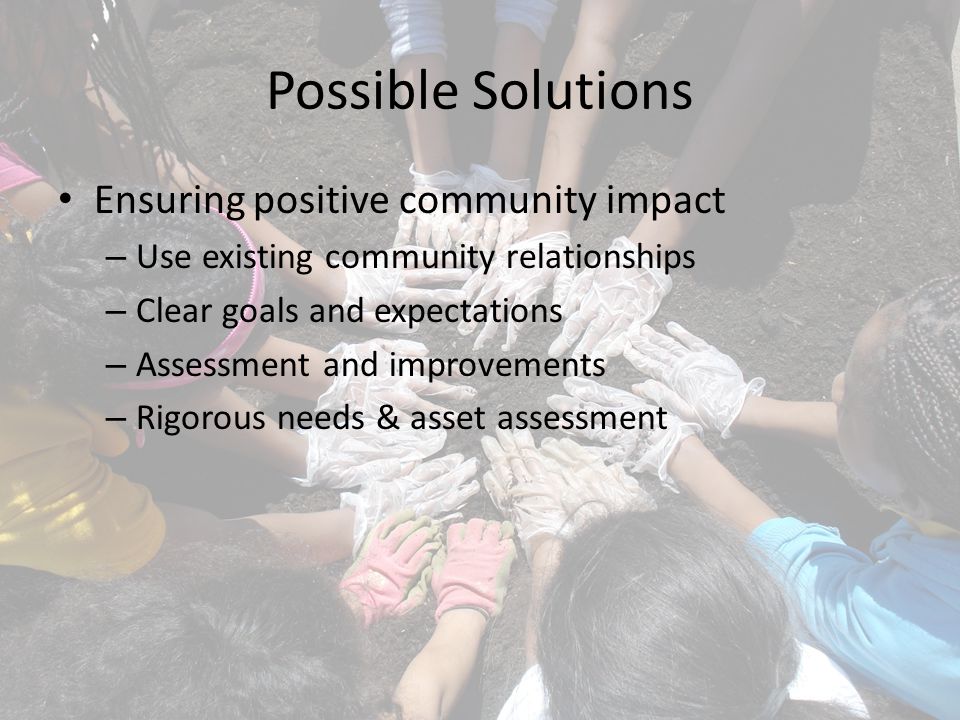 Possible Solutions Ensuring positive community impact – Use existing community relationships – Clear goals and expectations – Assessment and improvements – Rigorous needs & asset assessment