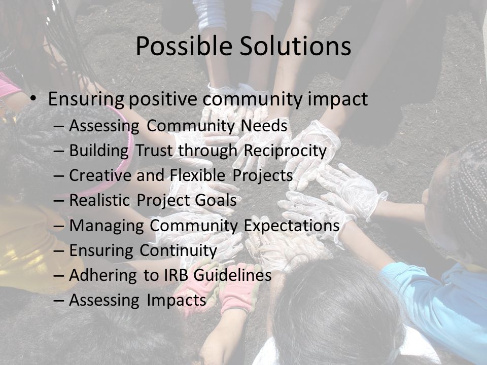 Possible Solutions Ensuring positive community impact – Assessing Community Needs – Building Trust through Reciprocity – Creative and Flexible Projects – Realistic Project Goals – Managing Community Expectations – Ensuring Continuity – Adhering to IRB Guidelines – Assessing Impacts