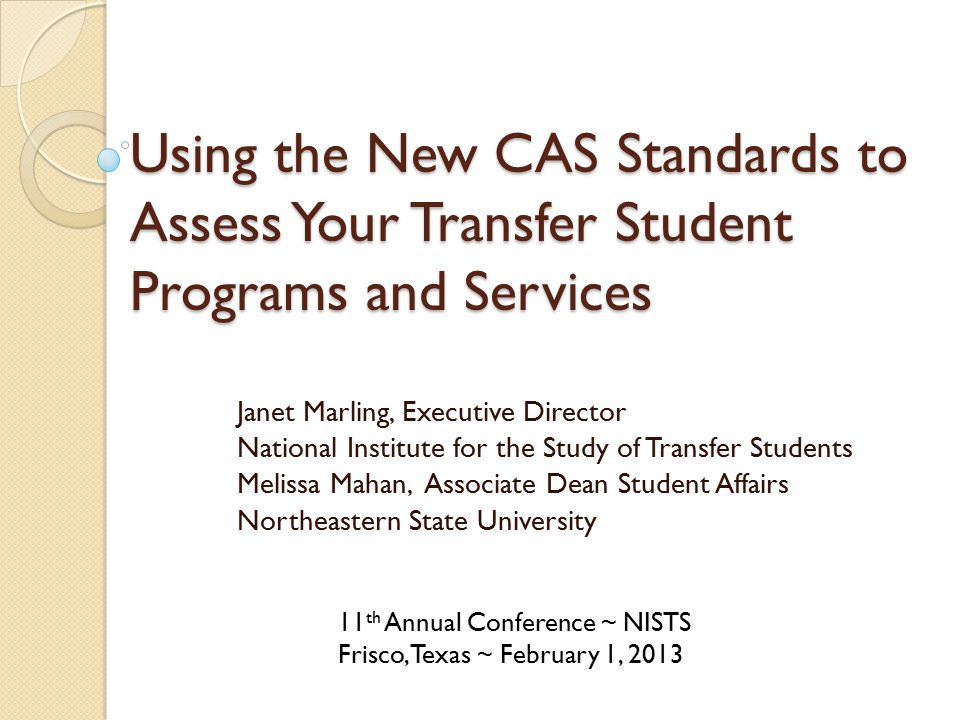 Using the New CAS Standards to Assess Your Transfer Student Programs and Services Janet Marling, Executive Director National Institute for the Study of Transfer Students Melissa Mahan, Associate Dean Student Affairs Northeastern State University 11 th Annual Conference ~ NISTS Frisco, Texas ~ February 1, 2013