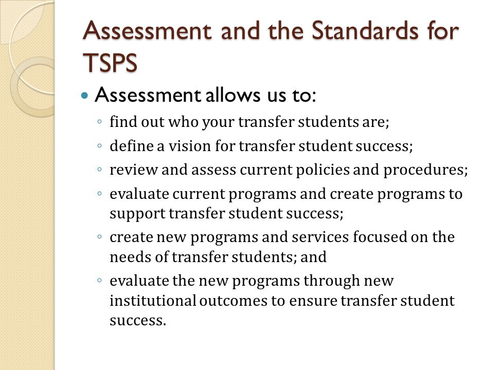 Assessment allows us to: ◦ find out who your transfer students are; ◦ define a vision for transfer student success; ◦ review and assess current policies and procedures; ◦ evaluate current programs and create programs to support transfer student success; ◦ create new programs and services focused on the needs of transfer students; and ◦ evaluate the new programs through new institutional outcomes to ensure transfer student success.