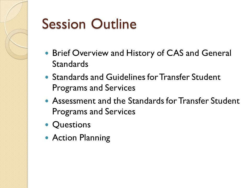 Session Outline Brief Overview and History of CAS and General Standards Standards and Guidelines for Transfer Student Programs and Services Assessment and the Standards for Transfer Student Programs and Services Questions Action Planning