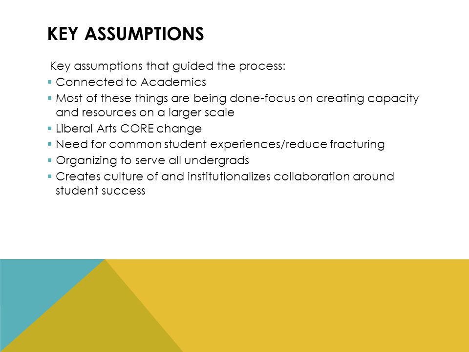KEY ASSUMPTIONS Key assumptions that guided the process:  Connected to Academics  Most of these things are being done-focus on creating capacity and resources on a larger scale  Liberal Arts CORE change  Need for common student experiences/reduce fracturing  Organizing to serve all undergrads  Creates culture of and institutionalizes collaboration around student success