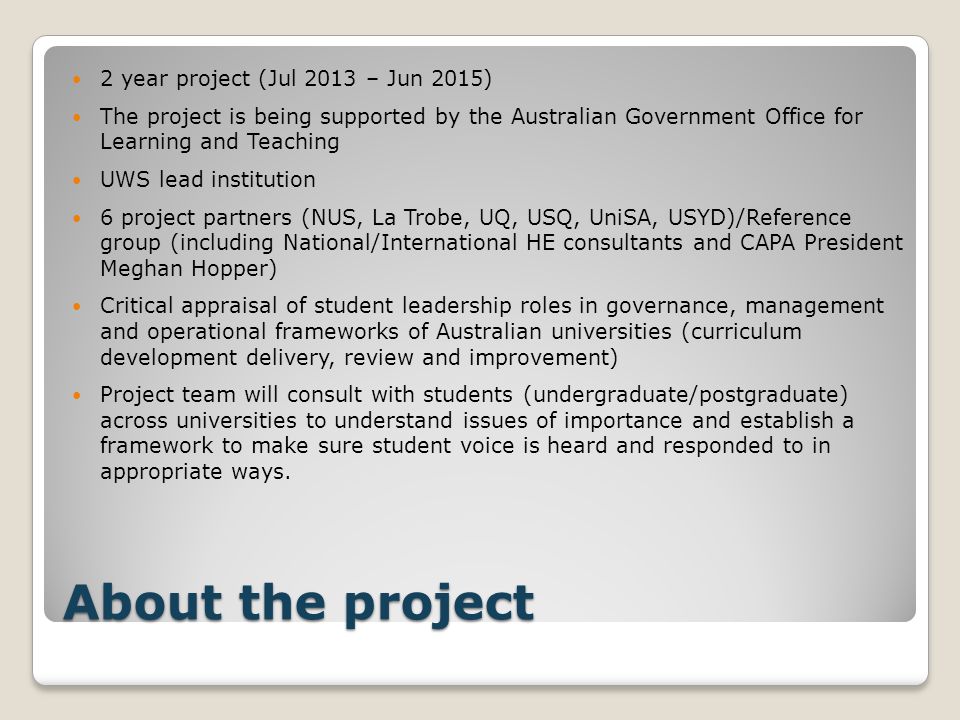 About the project 2 year project (Jul 2013 – Jun 2015) The project is being supported by the Australian Government Office for Learning and Teaching UWS lead institution 6 project partners (NUS, La Trobe, UQ, USQ, UniSA, USYD)/Reference group (including National/International HE consultants and CAPA President Meghan Hopper) Critical appraisal of student leadership roles in governance, management and operational frameworks of Australian universities (curriculum development delivery, review and improvement) Project team will consult with students (undergraduate/postgraduate) across universities to understand issues of importance and establish a framework to make sure student voice is heard and responded to in appropriate ways.