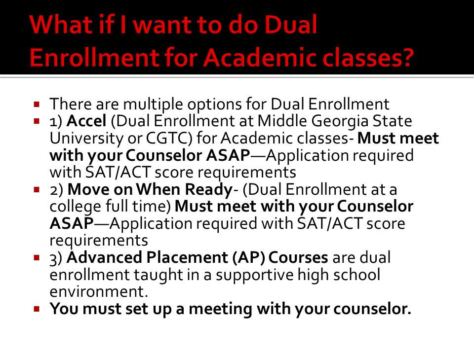  There are multiple options for Dual Enrollment  1) Accel (Dual Enrollment at Middle Georgia State University or CGTC) for Academic classes- Must meet with your Counselor ASAP—Application required with SAT/ACT score requirements  2) Move on When Ready- (Dual Enrollment at a college full time) Must meet with your Counselor ASAP—Application required with SAT/ACT score requirements  3) Advanced Placement (AP) Courses are dual enrollment taught in a supportive high school environment.