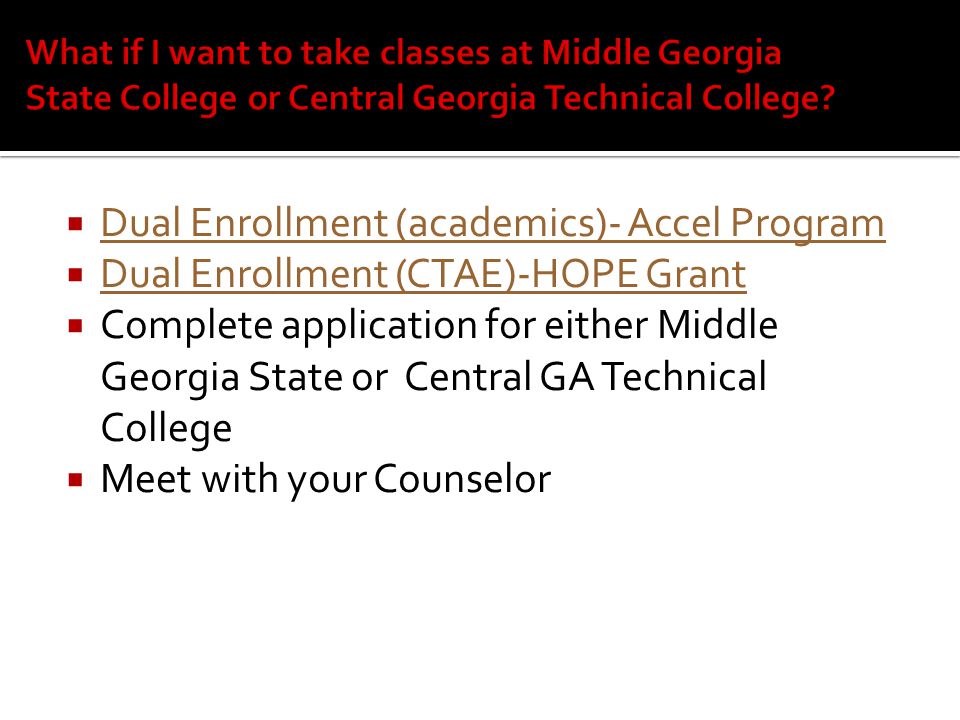  Dual Enrollment (academics)- Accel Program Dual Enrollment (academics)- Accel Program  Dual Enrollment (CTAE)-HOPE Grant Dual Enrollment (CTAE)-HOPE Grant  Complete application for either Middle Georgia State or Central GA Technical College  Meet with your Counselor
