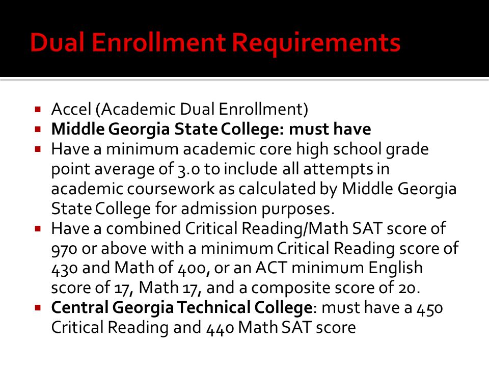  Accel (Academic Dual Enrollment)  Middle Georgia State College: must have  Have a minimum academic core high school grade point average of 3.0 to include all attempts in academic coursework as calculated by Middle Georgia State College for admission purposes.