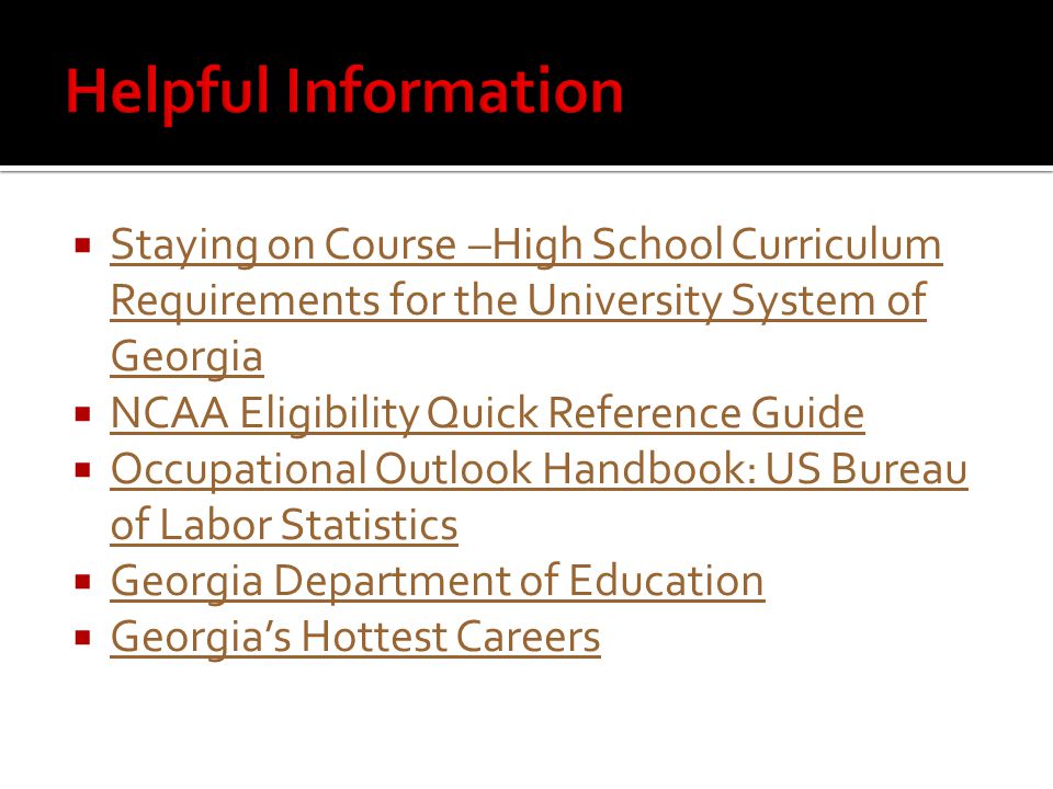  Staying on Course –High School Curriculum Requirements for the University System of Georgia Staying on Course –High School Curriculum Requirements for the University System of Georgia  NCAA Eligibility Quick Reference Guide NCAA Eligibility Quick Reference Guide  Occupational Outlook Handbook: US Bureau of Labor Statistics Occupational Outlook Handbook: US Bureau of Labor Statistics  Georgia Department of Education Georgia Department of Education  Georgia’s Hottest Careers Georgia’s Hottest Careers
