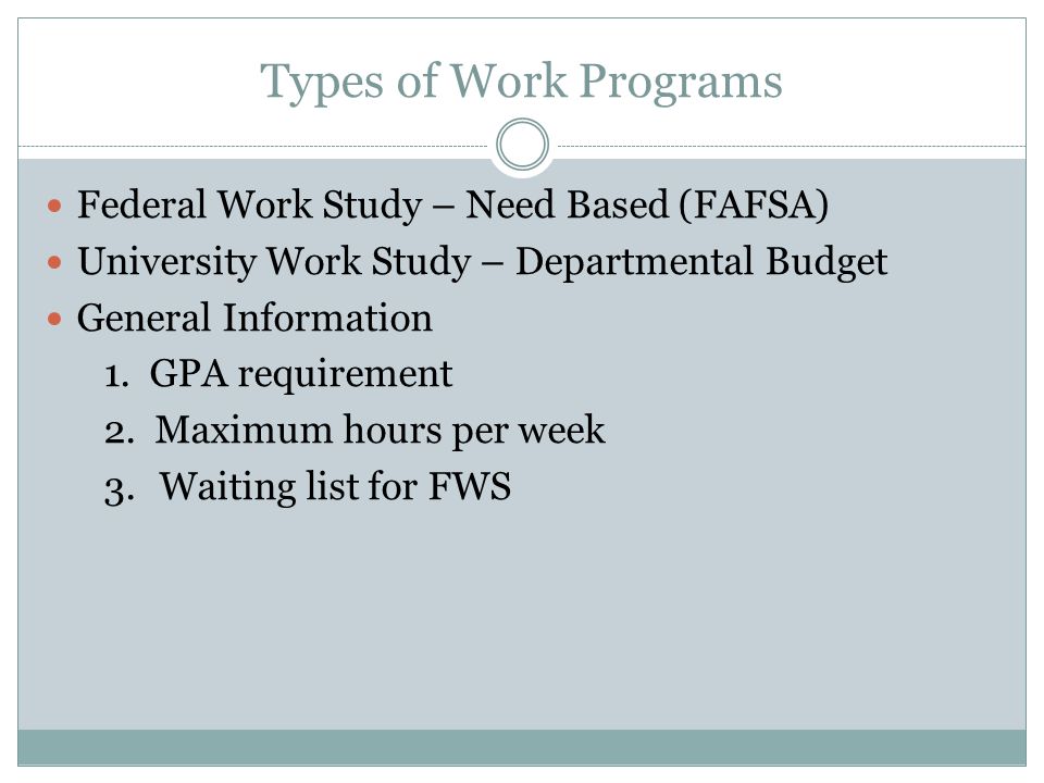 Types of Work Programs Federal Work Study – Need Based (FAFSA) University Work Study – Departmental Budget General Information 1.GPA requirement 2.