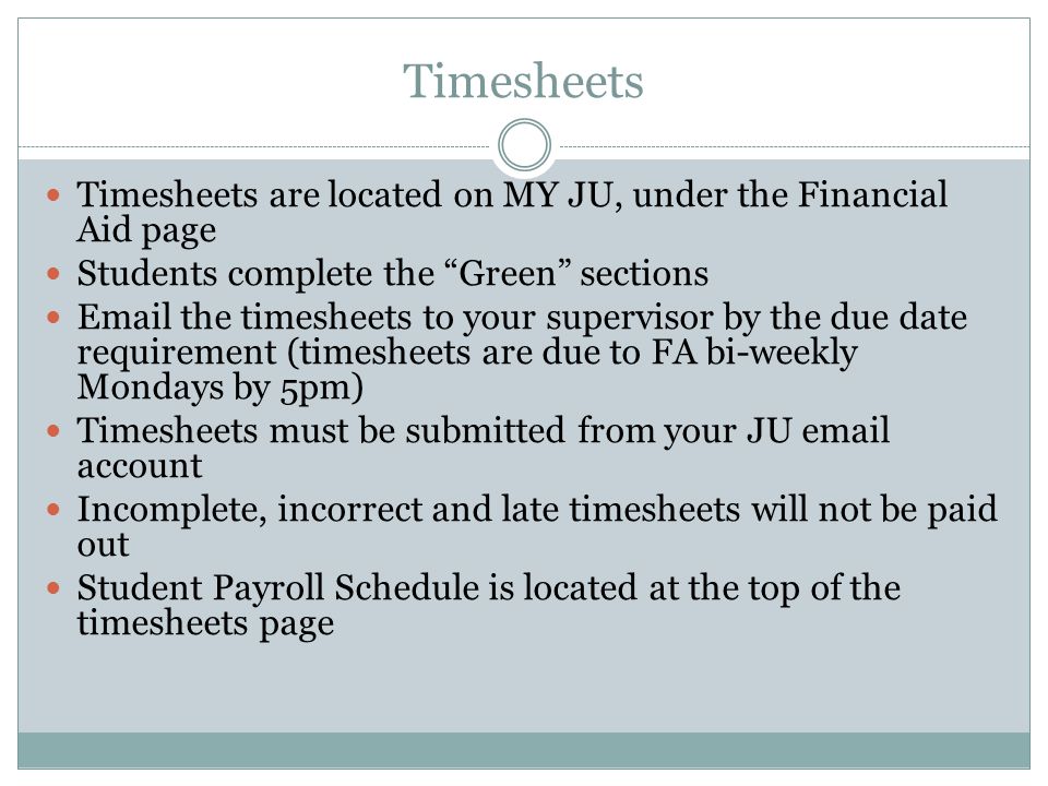 Timesheets Timesheets are located on MY JU, under the Financial Aid page Students complete the Green sections  the timesheets to your supervisor by the due date requirement (timesheets are due to FA bi-weekly Mondays by 5pm) Timesheets must be submitted from your JU  account Incomplete, incorrect and late timesheets will not be paid out Student Payroll Schedule is located at the top of the timesheets page