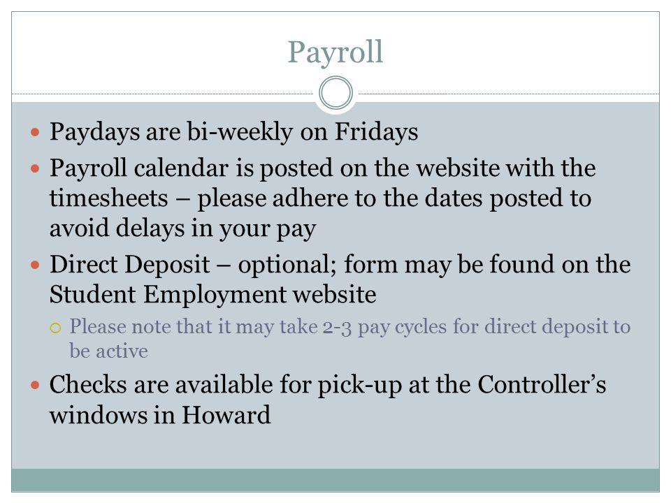 Payroll Paydays are bi-weekly on Fridays Payroll calendar is posted on the website with the timesheets – please adhere to the dates posted to avoid delays in your pay Direct Deposit – optional; form may be found on the Student Employment website  Please note that it may take 2-3 pay cycles for direct deposit to be active Checks are available for pick-up at the Controller’s windows in Howard