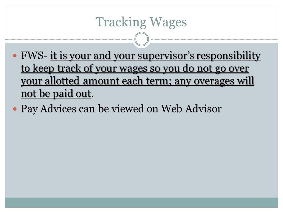 Tracking Wages it is your and your supervisor’s responsibility to keep track of your wages so you do not go over your allotted amount each term; any overages will not be paid out FWS- it is your and your supervisor’s responsibility to keep track of your wages so you do not go over your allotted amount each term; any overages will not be paid out.