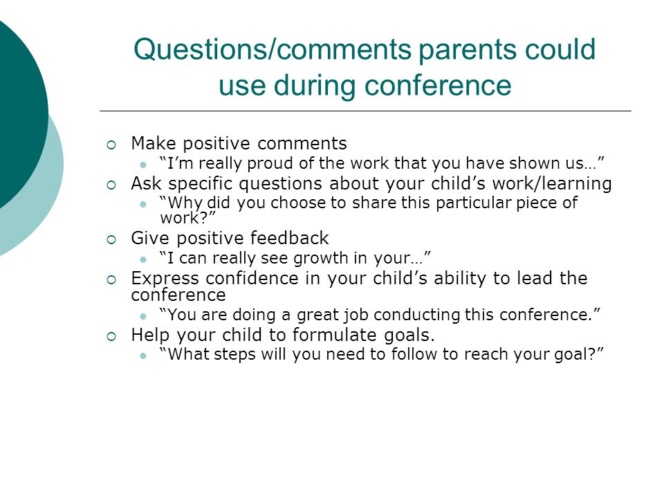 Questions/comments parents could use during conference  Make positive comments I’m really proud of the work that you have shown us…  Ask specific questions about your child’s work/learning Why did you choose to share this particular piece of work  Give positive feedback I can really see growth in your…  Express confidence in your child’s ability to lead the conference You are doing a great job conducting this conference.  Help your child to formulate goals.