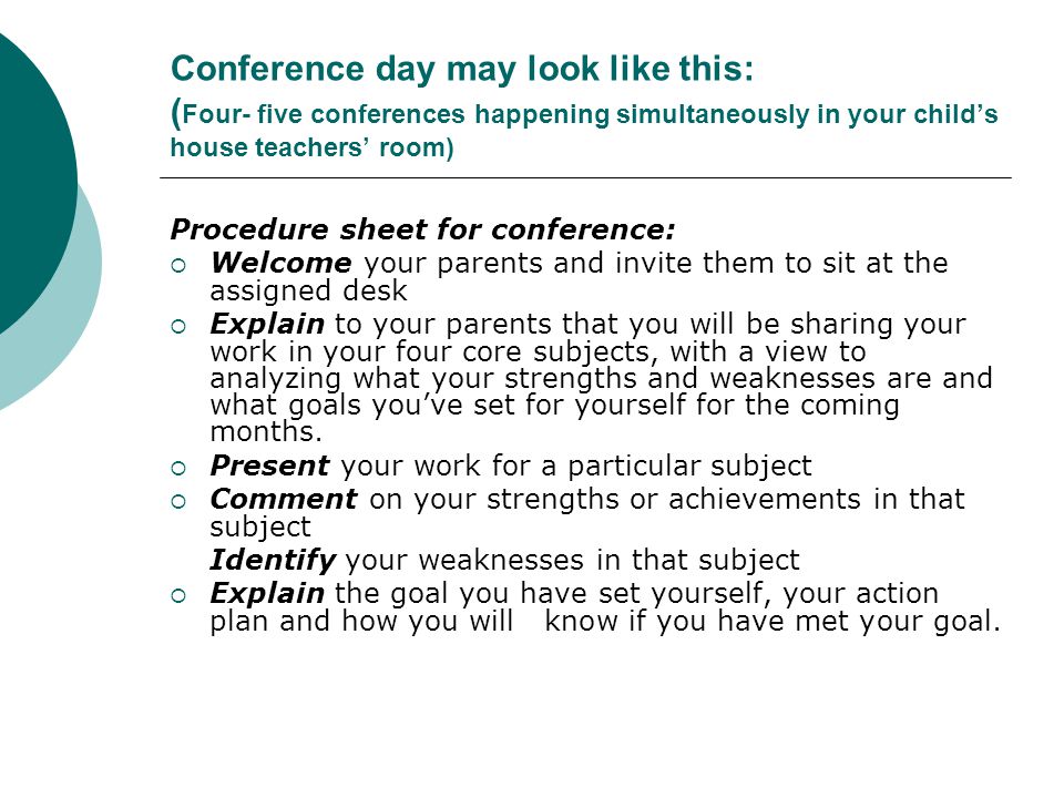 Conference day may look like this: ( Four- five conferences happening simultaneously in your child’s house teachers’ room) Procedure sheet for conference:  Welcome your parents and invite them to sit at the assigned desk  Explain to your parents that you will be sharing your work in your four core subjects, with a view to analyzing what your strengths and weaknesses are and what goals you’ve set for yourself for the coming months.