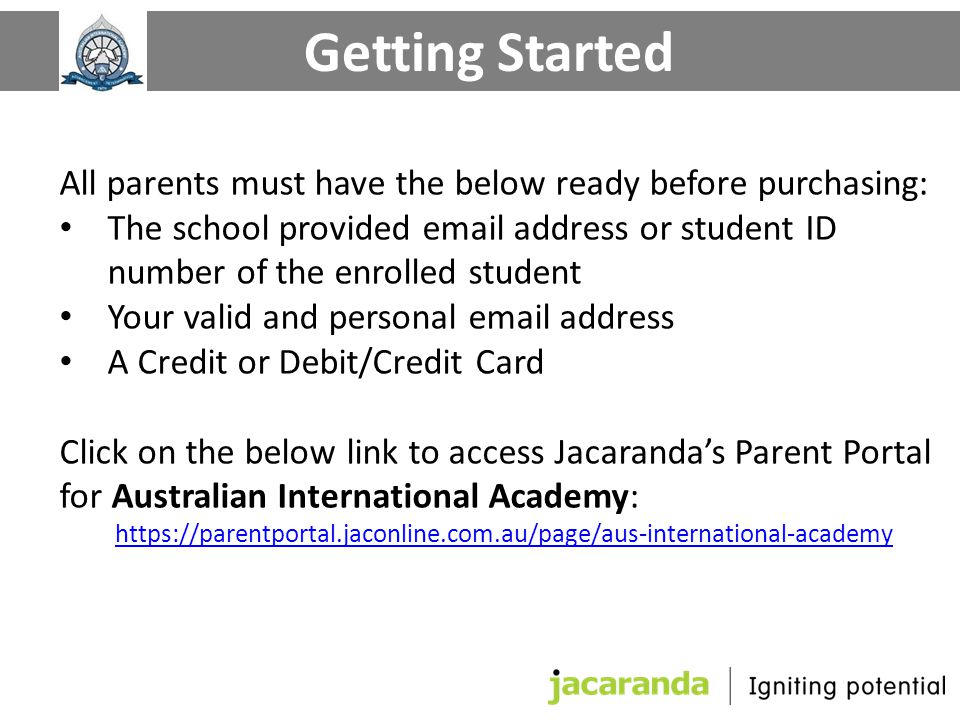 All parents must have the below ready before purchasing: The school provided  address or student ID number of the enrolled student Your valid and personal  address A Credit or Debit/Credit Card Click on the below link to access Jacaranda’s Parent Portal for Australian International Academy:   Getting Started