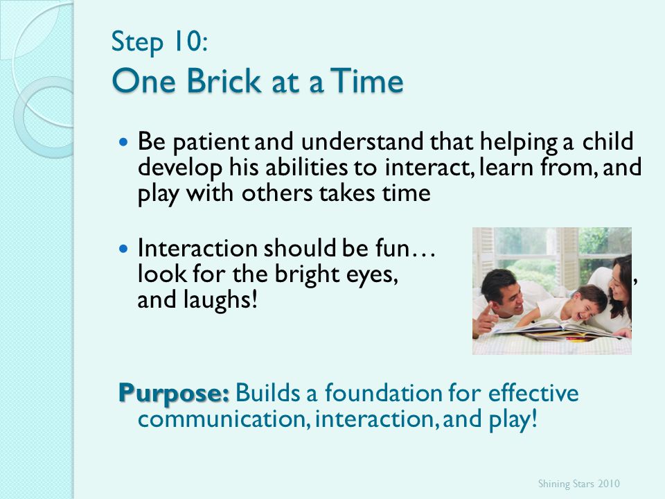 One Brick at a Time Step 10: One Brick at a Time Be patient and understand that helping a child develop his abilities to interact, learn from, and play with others takes time Interaction should be fun… look for the bright eyes, smiles, and laughs.