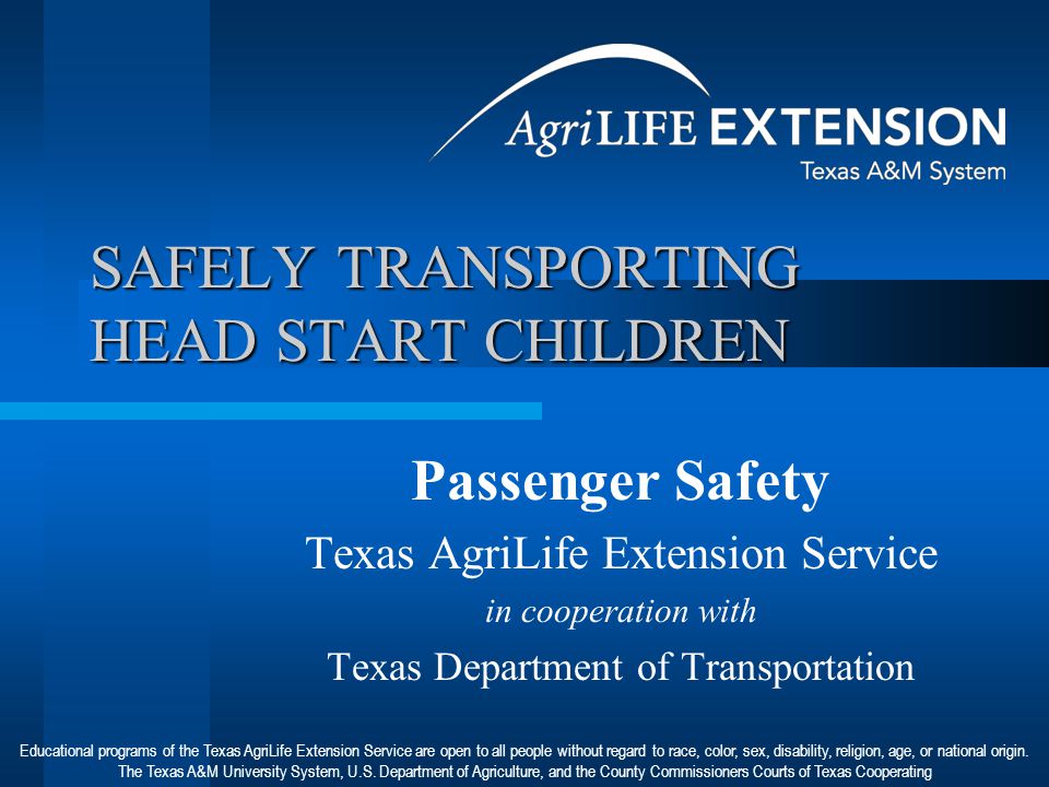 SAFELY TRANSPORTING HEAD START CHILDREN Passenger Safety Texas AgriLife Extension Service in cooperation with Texas Department of Transportation Educational programs of the Texas AgriLife Extension Service are open to all people without regard to race, color, sex, disability, religion, age, or national origin.