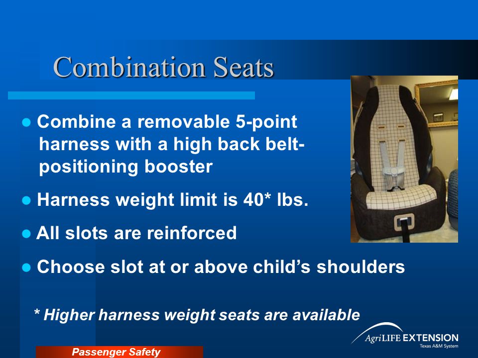 Passenger Safety Combination Seats Combine a removable 5-point harness with a high back belt- positioning booster Harness weight limit is 40* lbs.