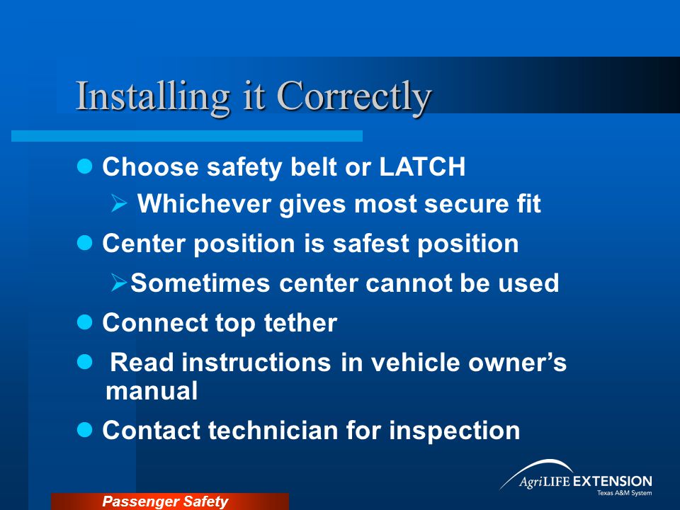 Passenger Safety Installing it Correctly Choose safety belt or LATCH  Whichever gives most secure fit Center position is safest position  Sometimes center cannot be used Connect top tether Read instructions in vehicle owner’s manual Contact technician for inspection