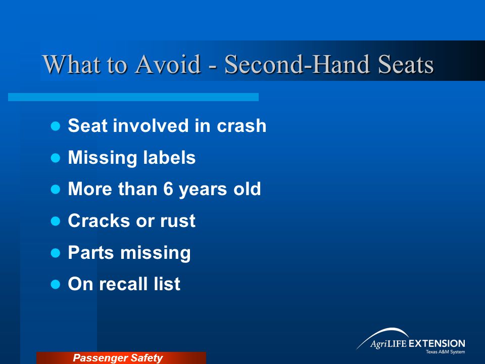 Passenger Safety What to Avoid - Second-Hand Seats Seat involved in crash Missing labels More than 6 years old Cracks or rust Parts missing On recall list