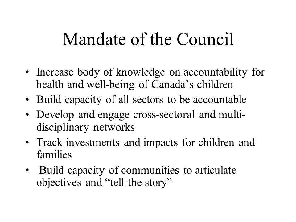 Mandate of the Council Increase body of knowledge on accountability for health and well-being of Canada’s children Build capacity of all sectors to be accountable Develop and engage cross-sectoral and multi- disciplinary networks Track investments and impacts for children and families Build capacity of communities to articulate objectives and tell the story