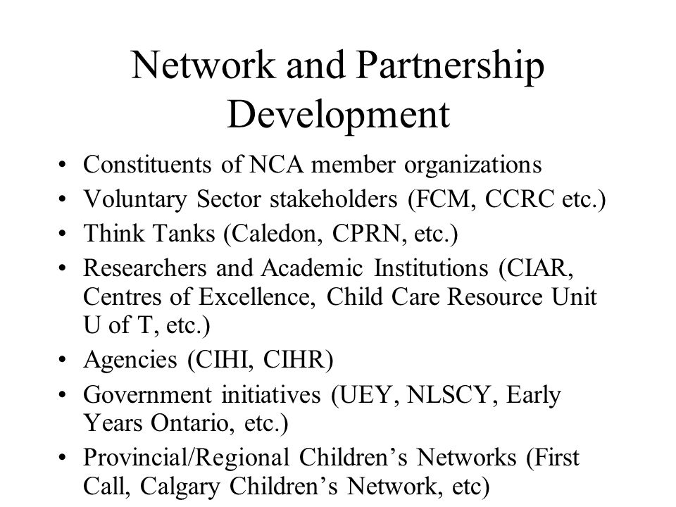Network and Partnership Development Constituents of NCA member organizations Voluntary Sector stakeholders (FCM, CCRC etc.) Think Tanks (Caledon, CPRN, etc.) Researchers and Academic Institutions (CIAR, Centres of Excellence, Child Care Resource Unit U of T, etc.) Agencies (CIHI, CIHR) Government initiatives (UEY, NLSCY, Early Years Ontario, etc.) Provincial/Regional Children’s Networks (First Call, Calgary Children’s Network, etc) Governments (all levels)