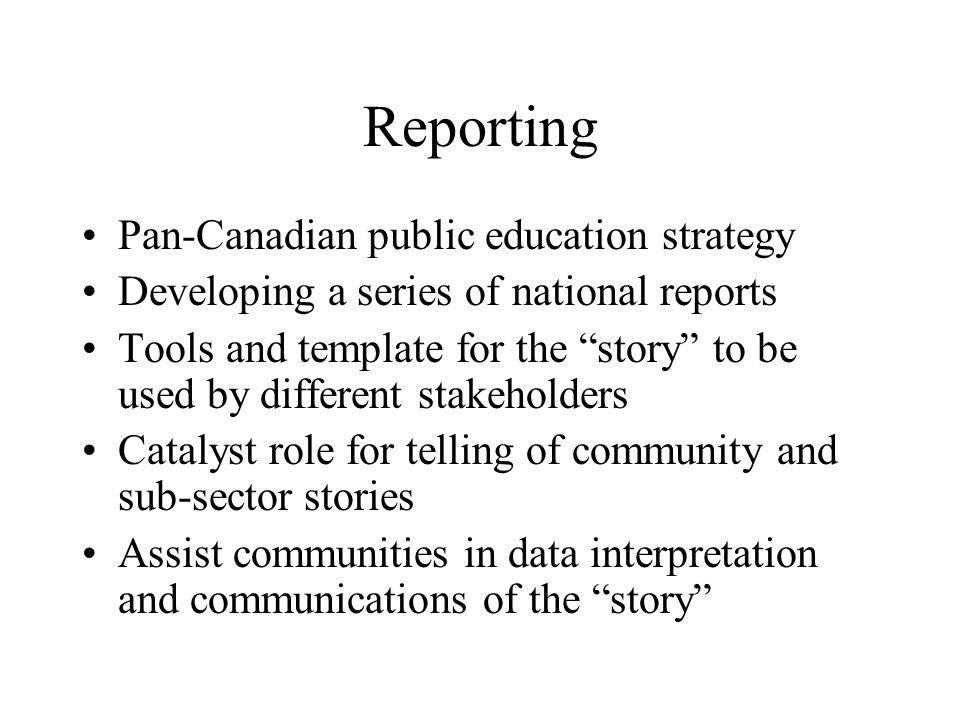 Reporting Pan-Canadian public education strategy Developing a series of national reports Tools and template for the story to be used by different stakeholders Catalyst role for telling of community and sub-sector stories Assist communities in data interpretation and communications of the story