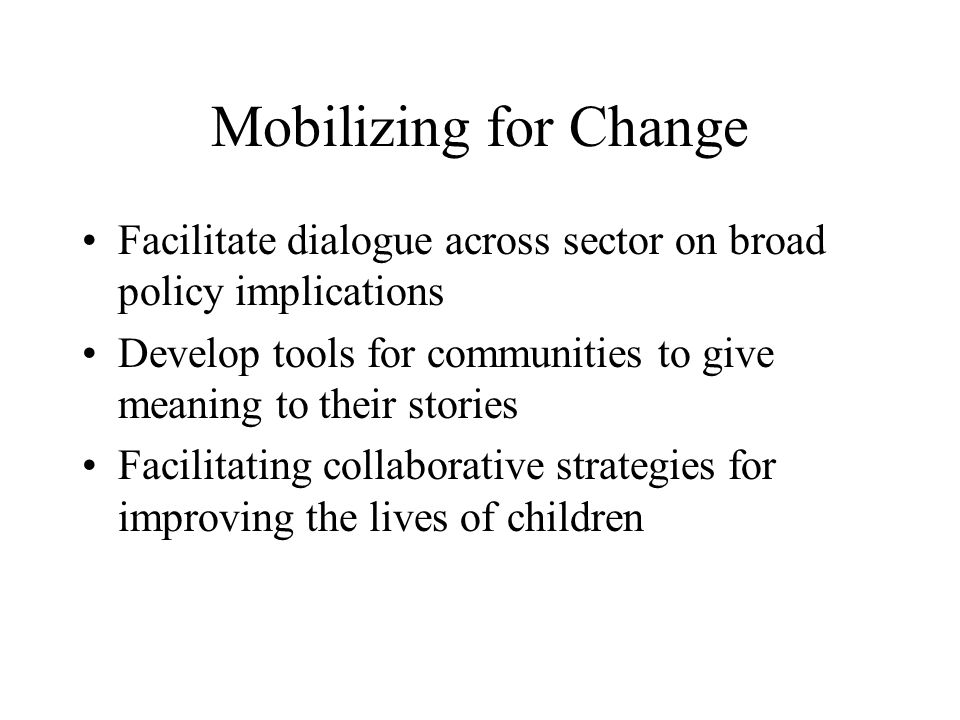 Mobilizing for Change Facilitate dialogue across sector on broad policy implications Develop tools for communities to give meaning to their stories Facilitating collaborative strategies for improving the lives of children