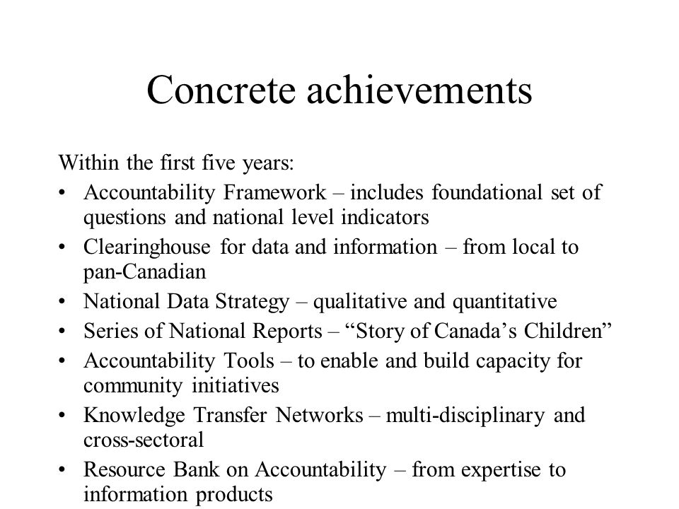 Concrete achievements Within the first five years: Accountability Framework – includes foundational set of questions and national level indicators Clearinghouse for data and information – from local to pan-Canadian National Data Strategy – qualitative and quantitative Series of National Reports – Story of Canada’s Children Accountability Tools – to enable and build capacity for community initiatives Knowledge Transfer Networks – multi-disciplinary and cross-sectoral Resource Bank on Accountability – from expertise to information products