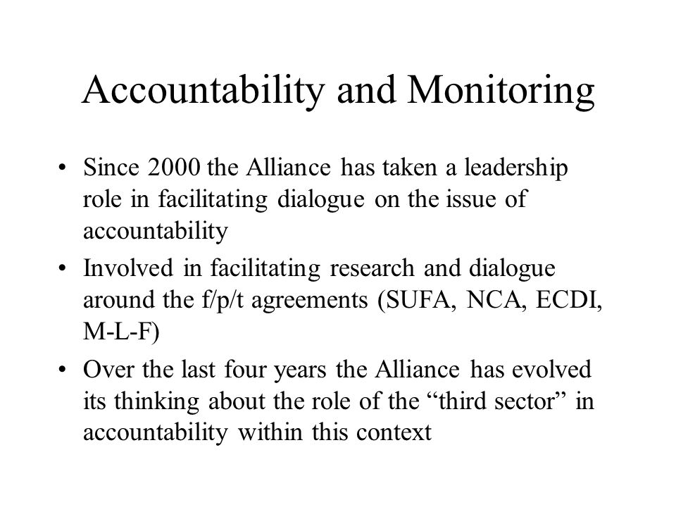 Accountability and Monitoring Since 2000 the Alliance has taken a leadership role in facilitating dialogue on the issue of accountability Involved in facilitating research and dialogue around the f/p/t agreements (SUFA, NCA, ECDI, M-L-F) Over the last four years the Alliance has evolved its thinking about the role of the third sector in accountability within this context