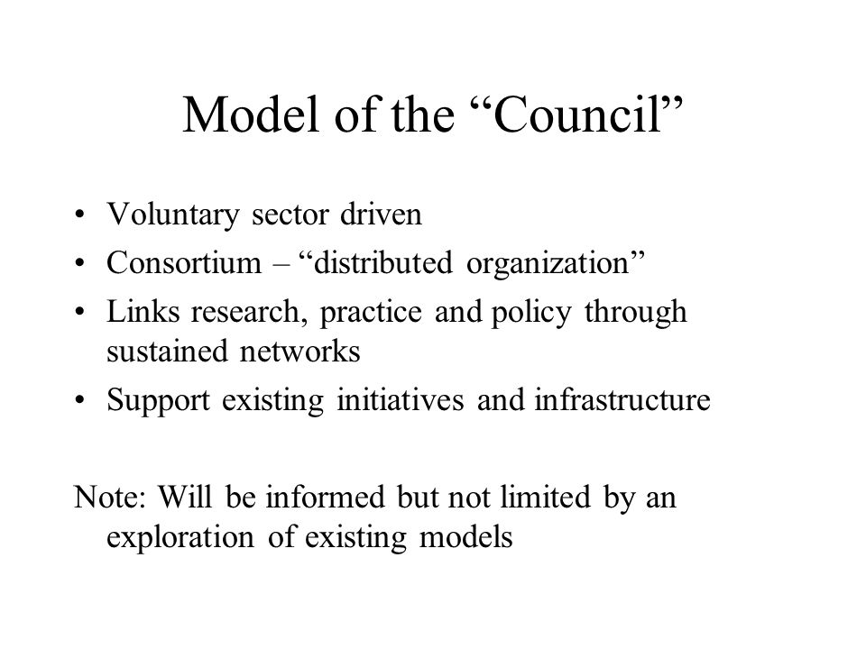 Model of the Council Voluntary sector driven Consortium – distributed organization Links research, practice and policy through sustained networks Support existing initiatives and infrastructure Note: Will be informed but not limited by an exploration of existing models