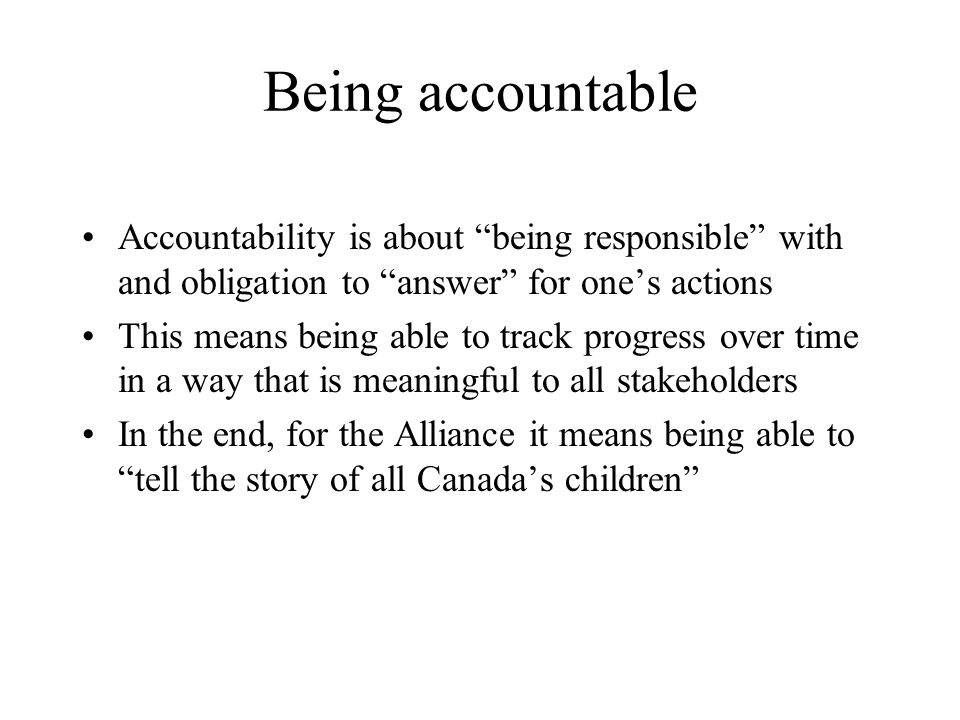 Being accountable Accountability is about being responsible with and obligation to answer for one’s actions This means being able to track progress over time in a way that is meaningful to all stakeholders In the end, for the Alliance it means being able to tell the story of all Canada’s children
