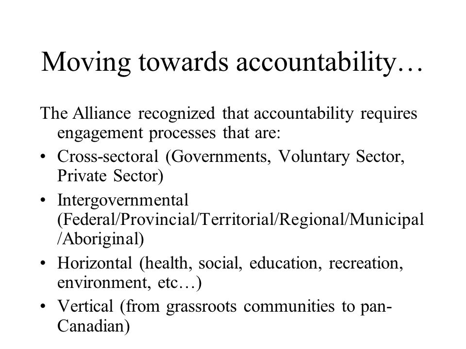 Moving towards accountability… The Alliance recognized that accountability requires engagement processes that are: Cross-sectoral (Governments, Voluntary Sector, Private Sector) Intergovernmental (Federal/Provincial/Territorial/Regional/Municipal /Aboriginal) Horizontal (health, social, education, recreation, environment, etc…) Vertical (from grassroots communities to pan- Canadian)