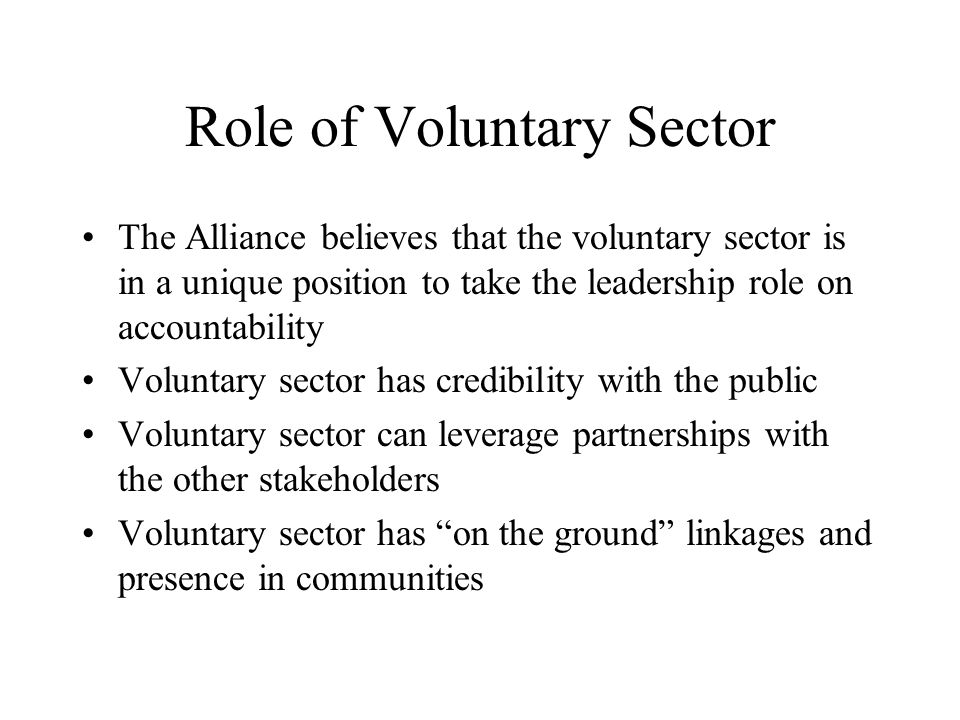 Role of Voluntary Sector The Alliance believes that the voluntary sector is in a unique position to take the leadership role on accountability Voluntary sector has credibility with the public Voluntary sector can leverage partnerships with the other stakeholders Voluntary sector has on the ground linkages and presence in communities