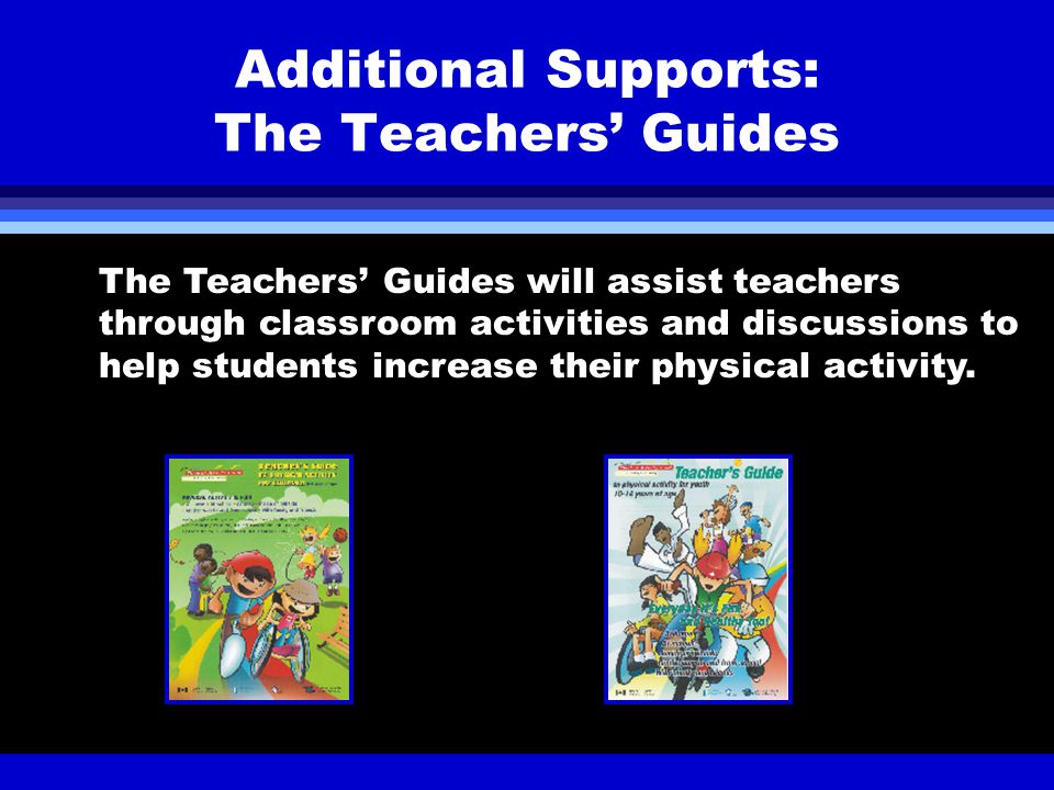 Additional Supports: The Teachers’ Guides The Teachers’ Guides will assist teachers through classroom activities and discussions to help students increase their physical activity.