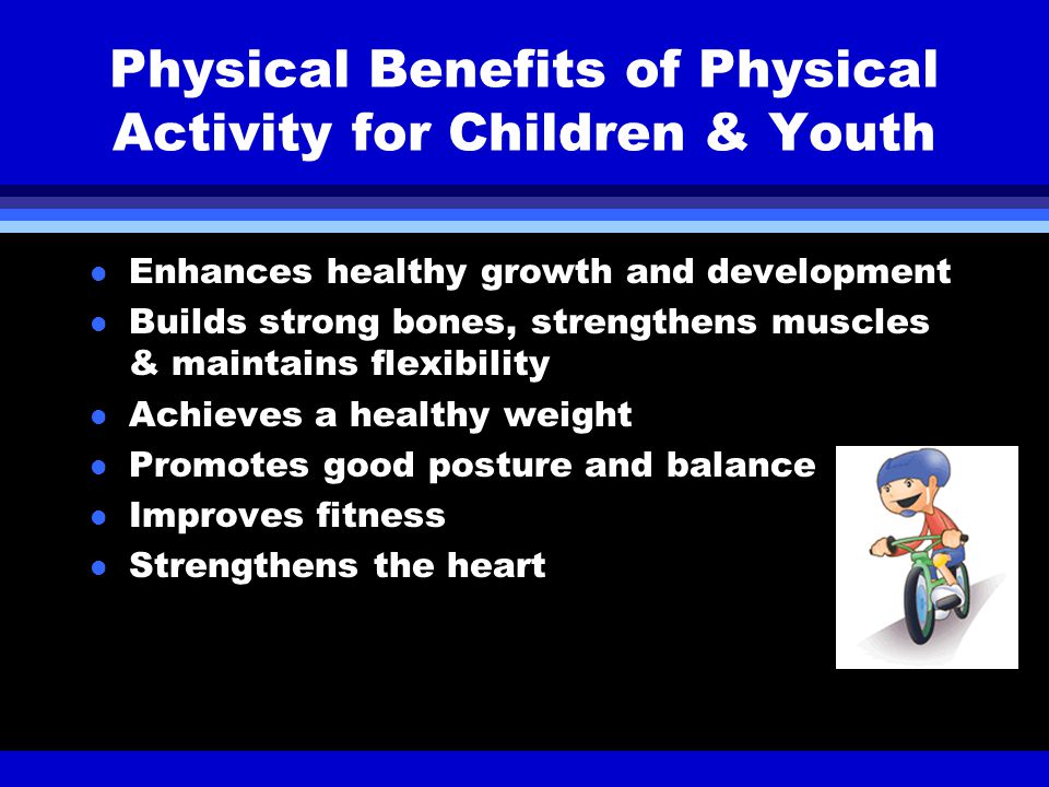 Physical Benefits of Physical Activity for Children & Youth l Enhances healthy growth and development l Builds strong bones, strengthens muscles & maintains flexibility l Achieves a healthy weight l Promotes good posture and balance l Improves fitness l Strengthens the heart