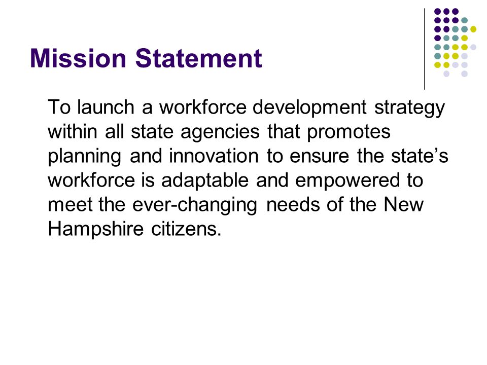 Mission Statement To launch a workforce development strategy within all state agencies that promotes planning and innovation to ensure the state’s workforce is adaptable and empowered to meet the ever-changing needs of the New Hampshire citizens.