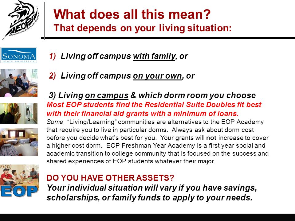 1) Living off campus with family, or 2) Living off campus on your own, or 3) Living on campus & which dorm room you choose Most EOP students find the Residential Suite Doubles fit best with their financial aid grants with a minimum of loans.