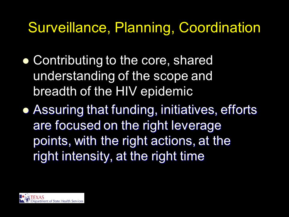 Surveillance, Planning, Coordination Contributing to the core, shared understanding of the scope and breadth of the HIV epidemic Assuring that funding, initiatives, efforts are focused on the right leverage points, with the right actions, at the right intensity, at the right time Assuring that funding, initiatives, efforts are focused on the right leverage points, with the right actions, at the right intensity, at the right time